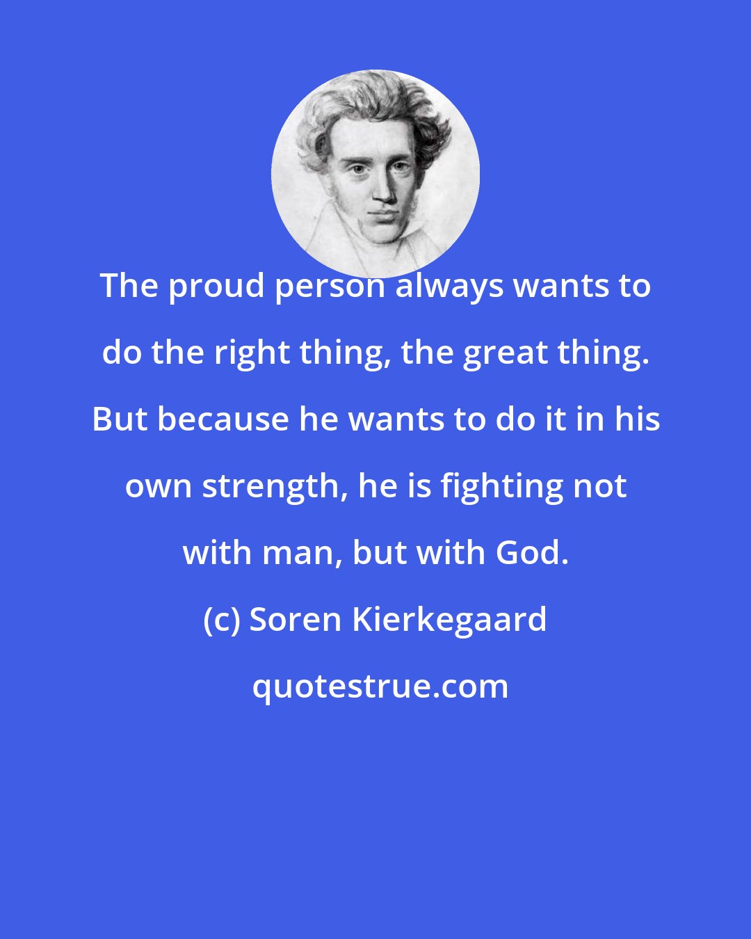 Soren Kierkegaard: The proud person always wants to do the right thing, the great thing. But because he wants to do it in his own strength, he is fighting not with man, but with God.