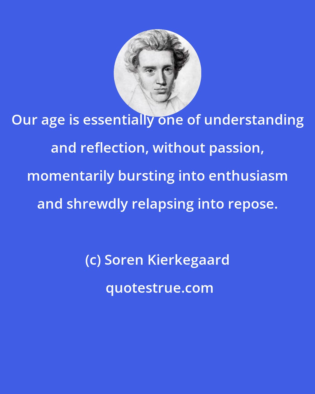 Soren Kierkegaard: Our age is essentially one of understanding and reflection, without passion, momentarily bursting into enthusiasm and shrewdly relapsing into repose.