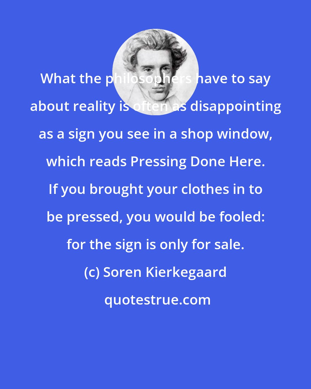 Soren Kierkegaard: What the philosophers have to say about reality is often as disappointing as a sign you see in a shop window, which reads Pressing Done Here. If you brought your clothes in to be pressed, you would be fooled: for the sign is only for sale.