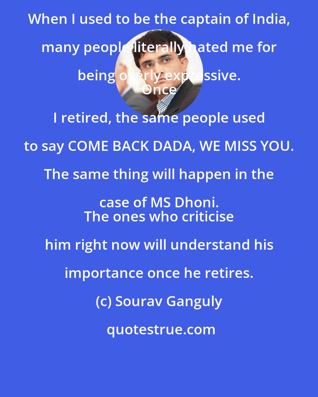 Sourav Ganguly: When I used to be the captain of India, many people literally hated me for being overly expressive. 
 Once I retired, the same people used to say COME BACK DADA, WE MISS YOU. The same thing will happen in the case of MS Dhoni. 
 The ones who criticise him right now will understand his importance once he retires.