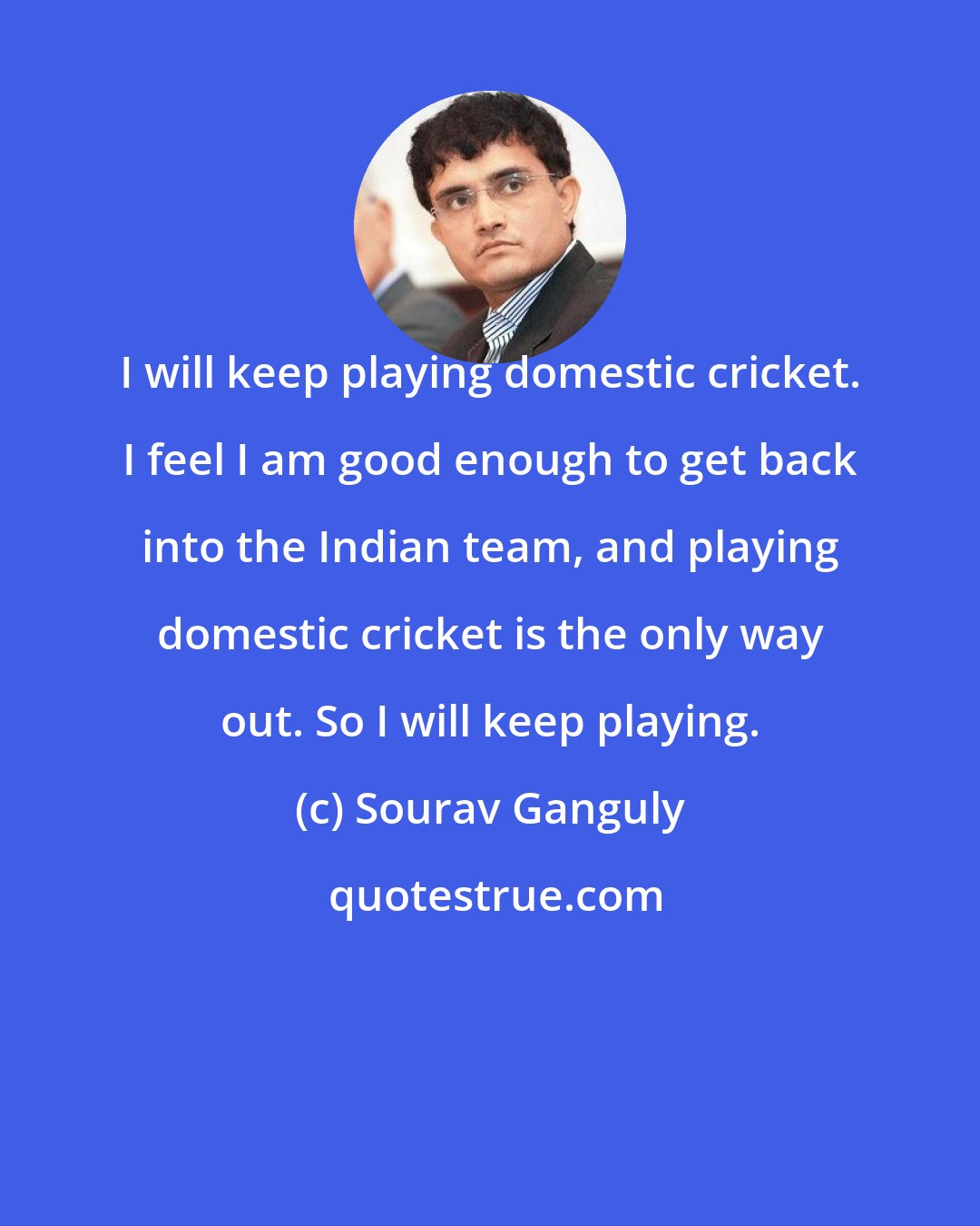 Sourav Ganguly: I will keep playing domestic cricket. I feel I am good enough to get back into the Indian team, and playing domestic cricket is the only way out. So I will keep playing.