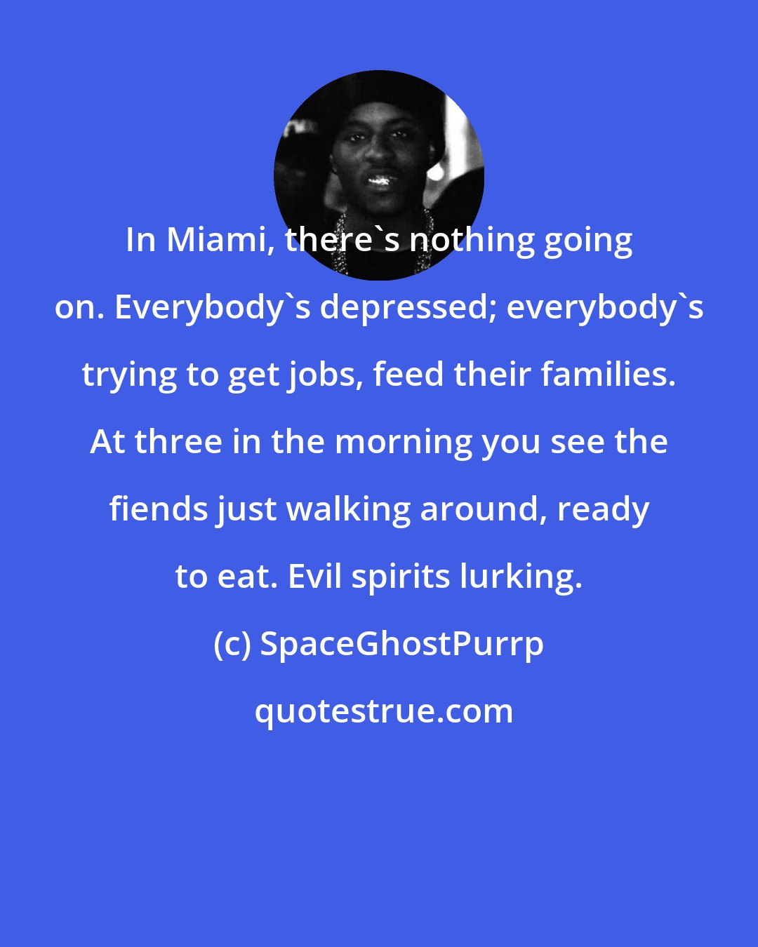 SpaceGhostPurrp: In Miami, there's nothing going on. Everybody's depressed; everybody's trying to get jobs, feed their families. At three in the morning you see the fiends just walking around, ready to eat. Evil spirits lurking.