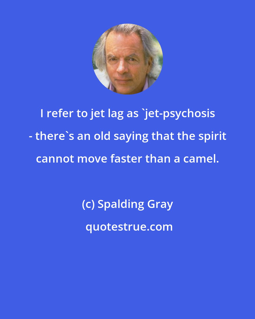 Spalding Gray: I refer to jet lag as 'jet-psychosis - there's an old saying that the spirit cannot move faster than a camel.