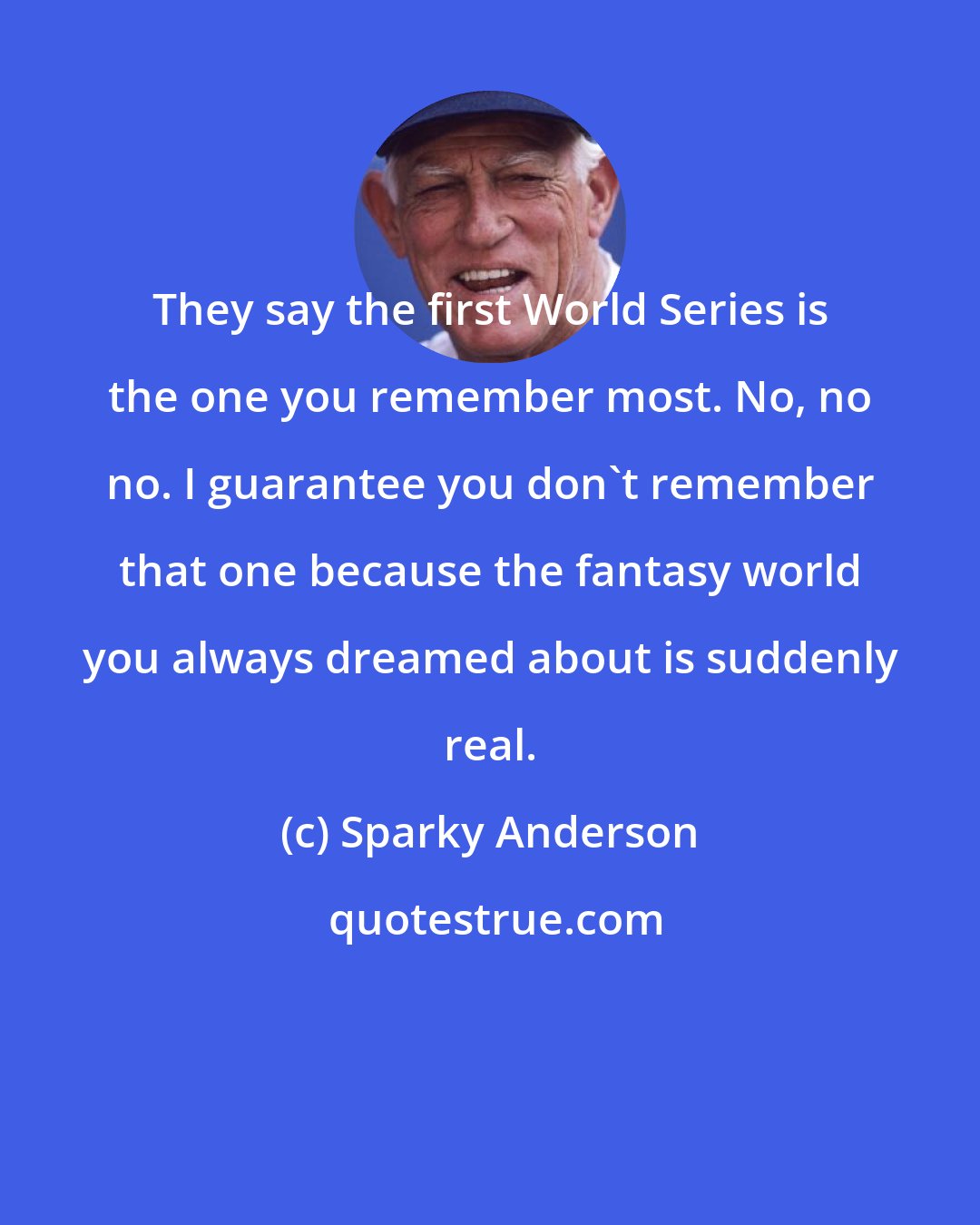 Sparky Anderson: They say the first World Series is the one you remember most. No, no no. I guarantee you don't remember that one because the fantasy world you always dreamed about is suddenly real.