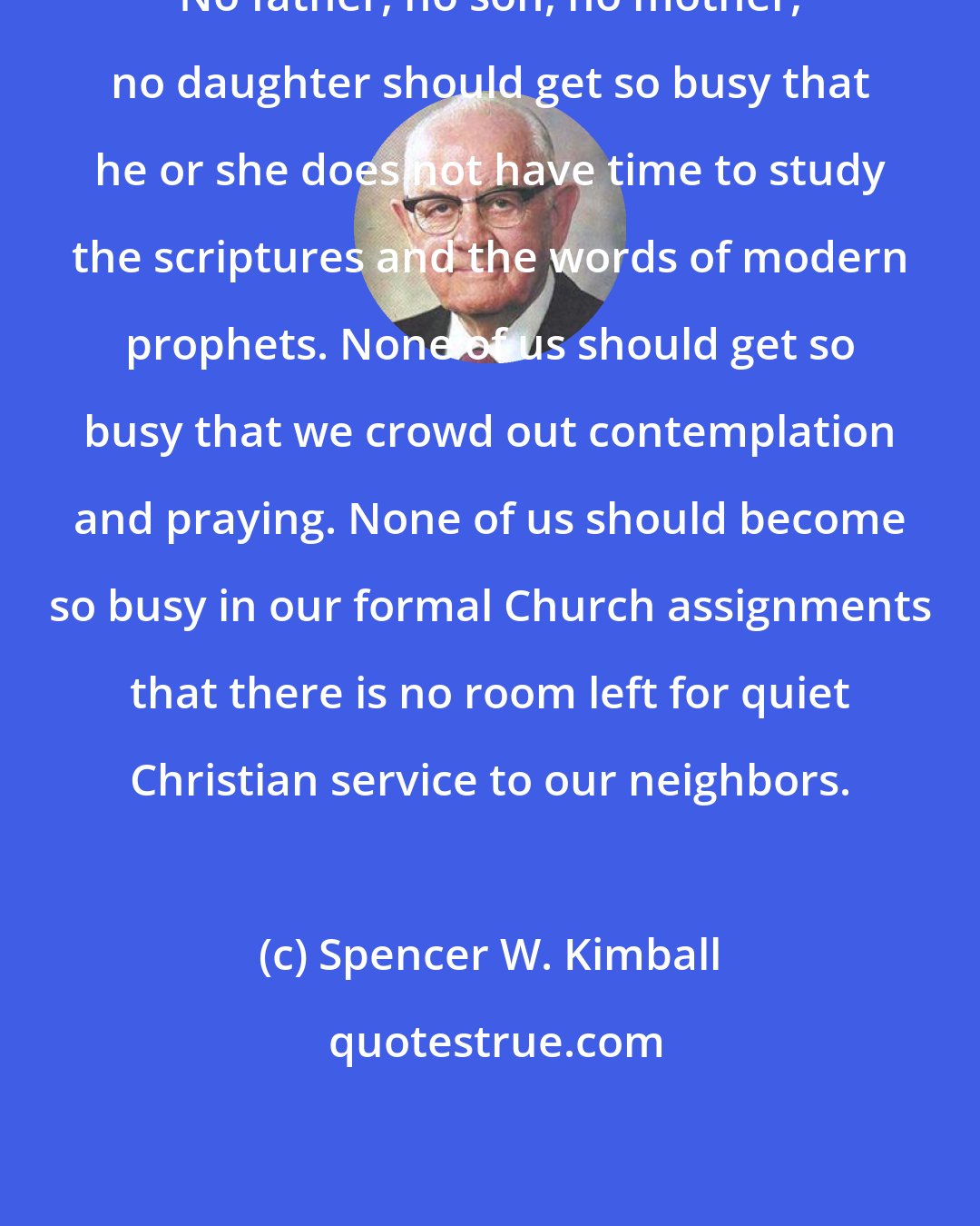 Spencer W. Kimball: No father, no son, no mother, no daughter should get so busy that he or she does not have time to study the scriptures and the words of modern prophets. None of us should get so busy that we crowd out contemplation and praying. None of us should become so busy in our formal Church assignments that there is no room left for quiet Christian service to our neighbors.