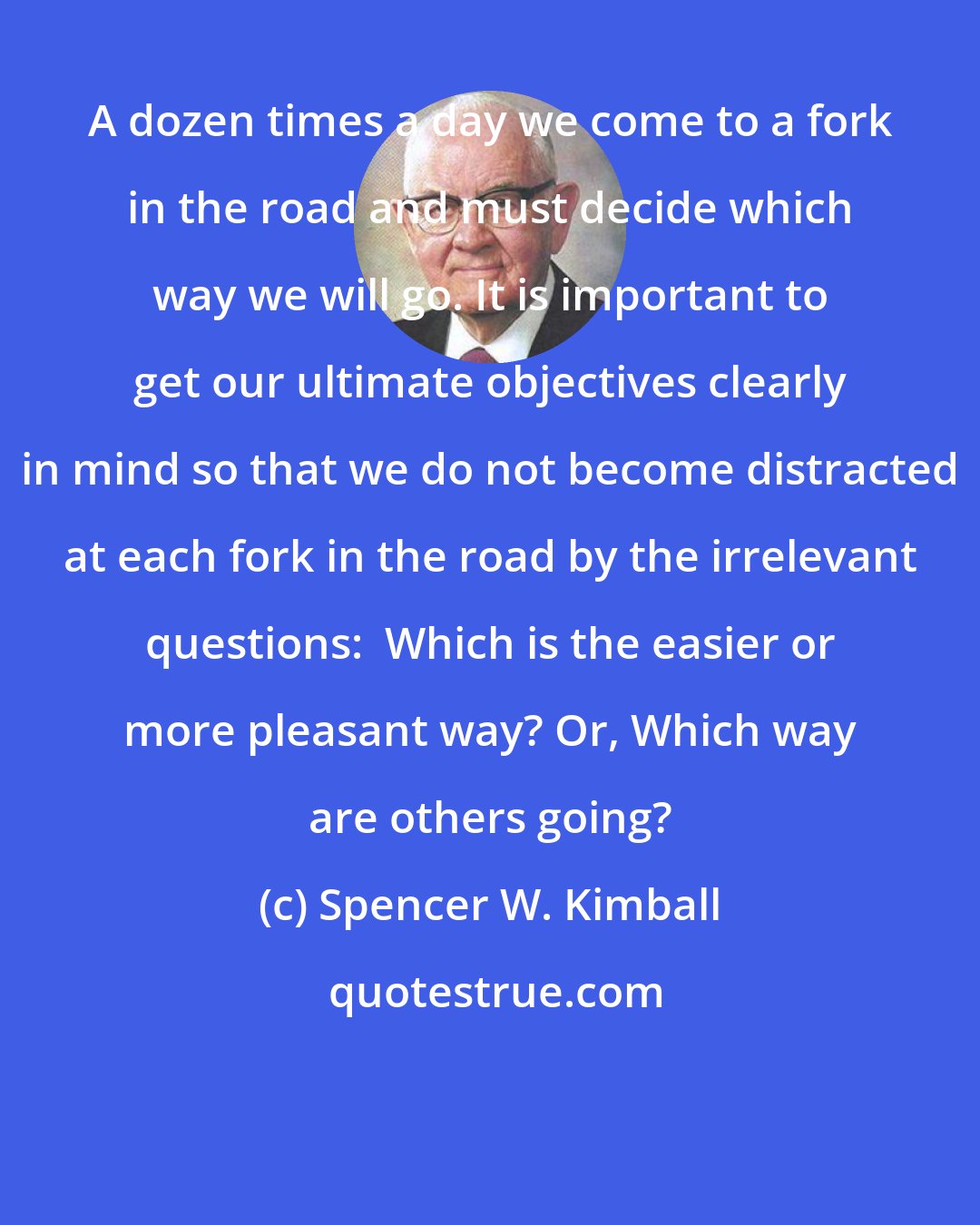 Spencer W. Kimball: A dozen times a day we come to a fork in the road and must decide which way we will go. It is important to get our ultimate objectives clearly in mind so that we do not become distracted at each fork in the road by the irrelevant questions:  Which is the easier or more pleasant way? Or, Which way are others going?