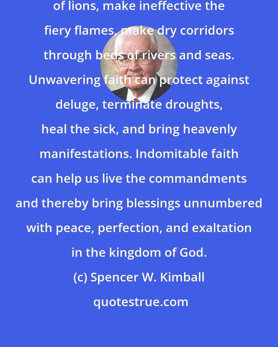 Spencer W. Kimball: Undaunted faith can stop the mouths of lions, make ineffective the fiery flames, make dry corridors through beds of rivers and seas. Unwavering faith can protect against deluge, terminate droughts, heal the sick, and bring heavenly manifestations. Indomitable faith can help us live the commandments and thereby bring blessings unnumbered with peace, perfection, and exaltation in the kingdom of God.