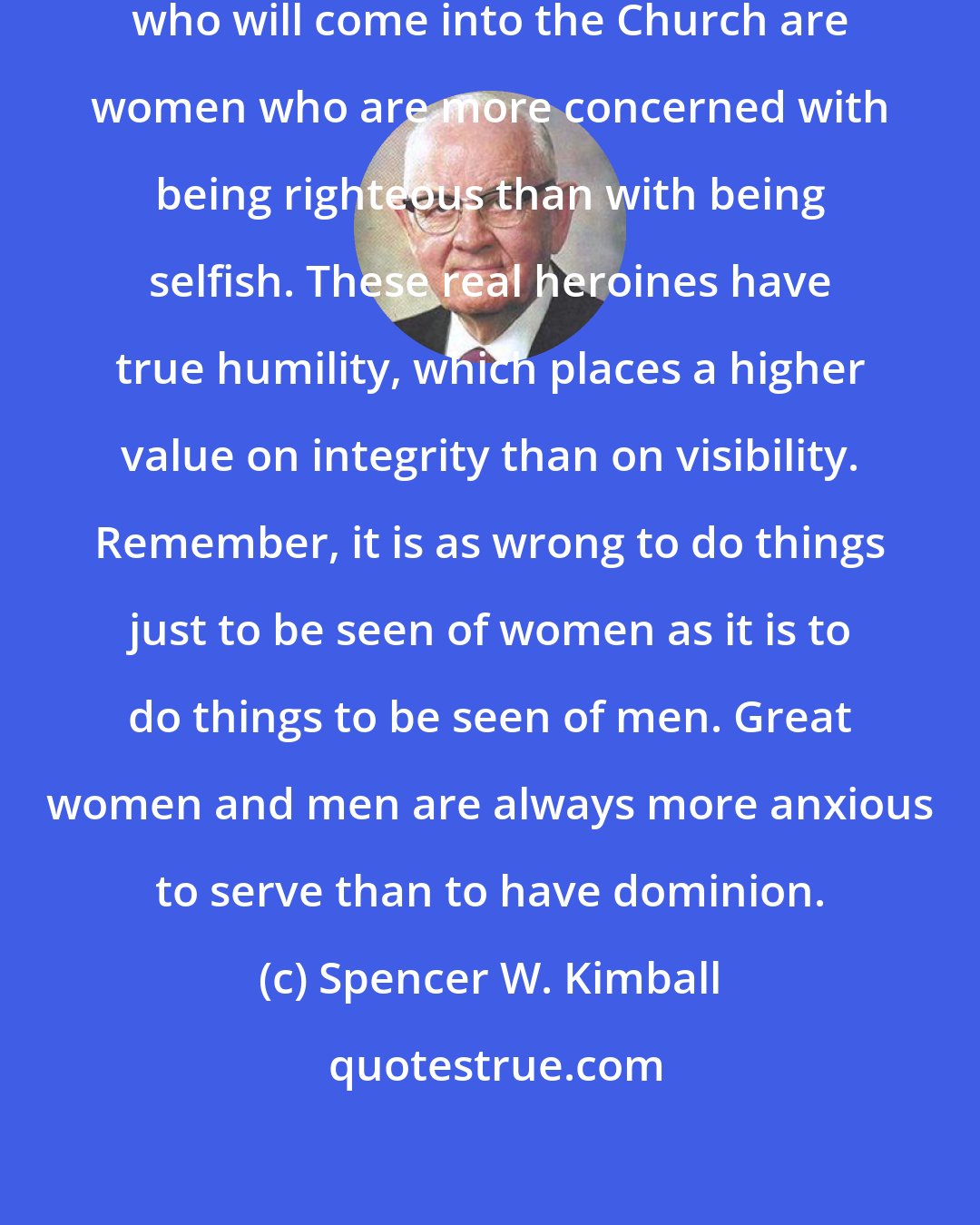 Spencer W. Kimball: Among the real heroines in the world who will come into the Church are women who are more concerned with being righteous than with being selfish. These real heroines have true humility, which places a higher value on integrity than on visibility. Remember, it is as wrong to do things just to be seen of women as it is to do things to be seen of men. Great women and men are always more anxious to serve than to have dominion.