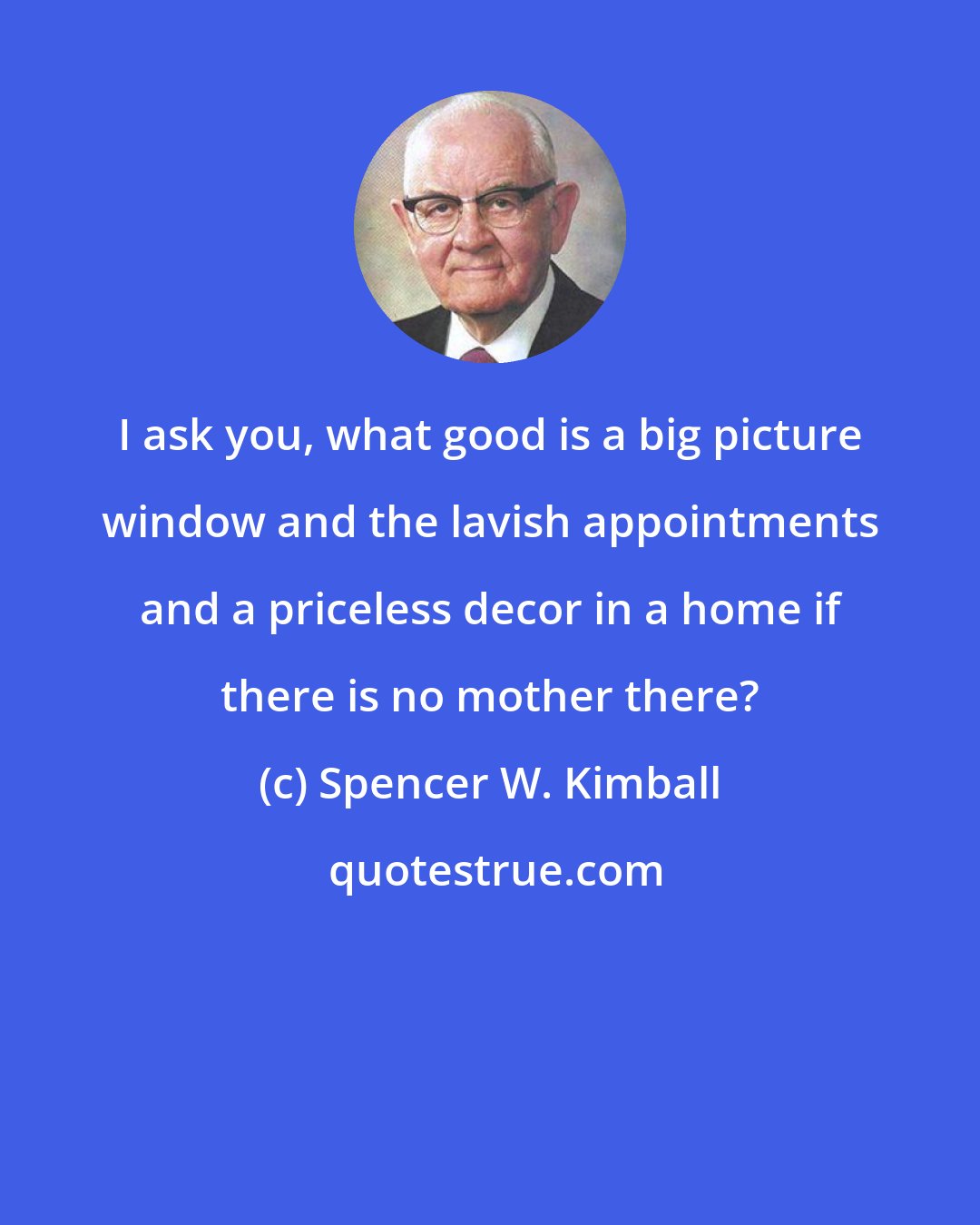 Spencer W. Kimball: I ask you, what good is a big picture window and the lavish appointments and a priceless decor in a home if there is no mother there?
