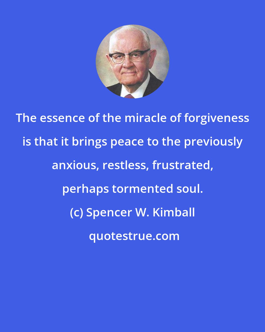 Spencer W. Kimball: The essence of the miracle of forgiveness is that it brings peace to the previously anxious, restless, frustrated, perhaps tormented soul.