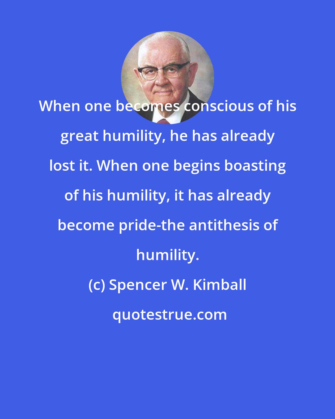 Spencer W. Kimball: When one becomes conscious of his great humility, he has already lost it. When one begins boasting of his humility, it has already become pride-the antithesis of humility.
