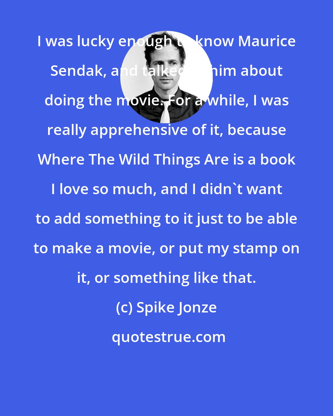 Spike Jonze: I was lucky enough to know Maurice Sendak, and talked to him about doing the movie. For a while, I was really apprehensive of it, because Where The Wild Things Are is a book I love so much, and I didn't want to add something to it just to be able to make a movie, or put my stamp on it, or something like that.