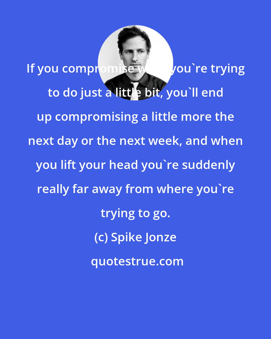Spike Jonze: If you compromise what you're trying to do just a little bit, you'll end up compromising a little more the next day or the next week, and when you lift your head you're suddenly really far away from where you're trying to go.