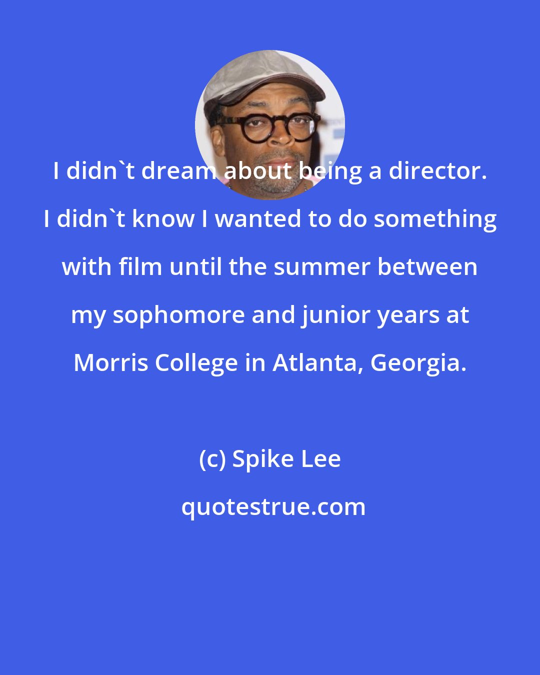 Spike Lee: I didn't dream about being a director. I didn't know I wanted to do something with film until the summer between my sophomore and junior years at Morris College in Atlanta, Georgia.