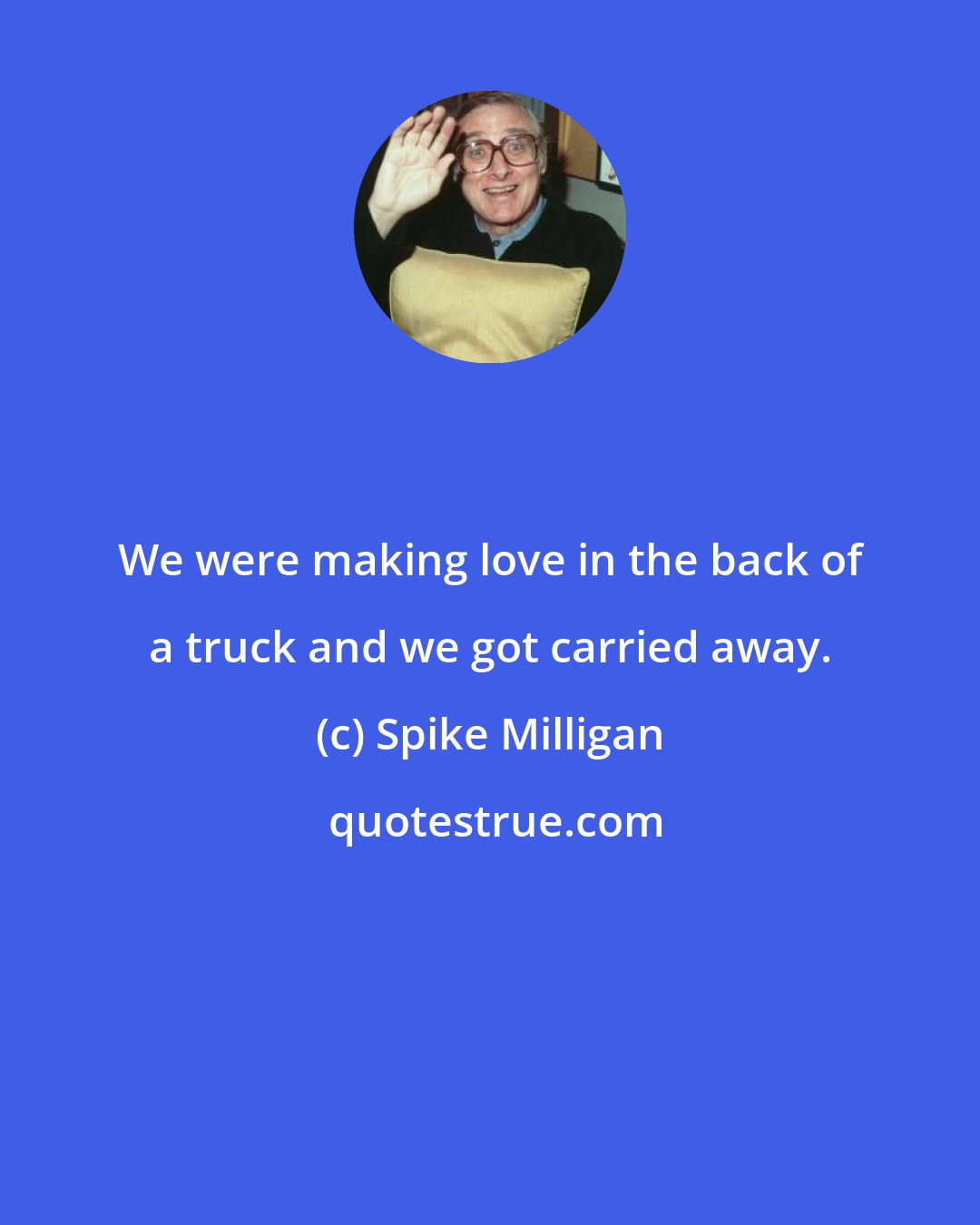 Spike Milligan: We were making love in the back of a truck and we got carried away.