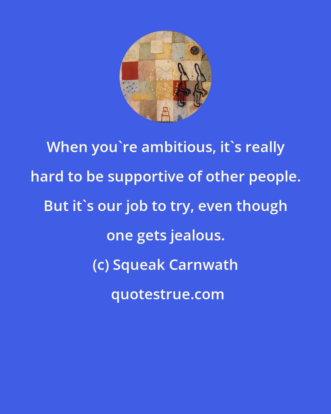 Squeak Carnwath: When you're ambitious, it's really hard to be supportive of other people. But it's our job to try, even though one gets jealous.