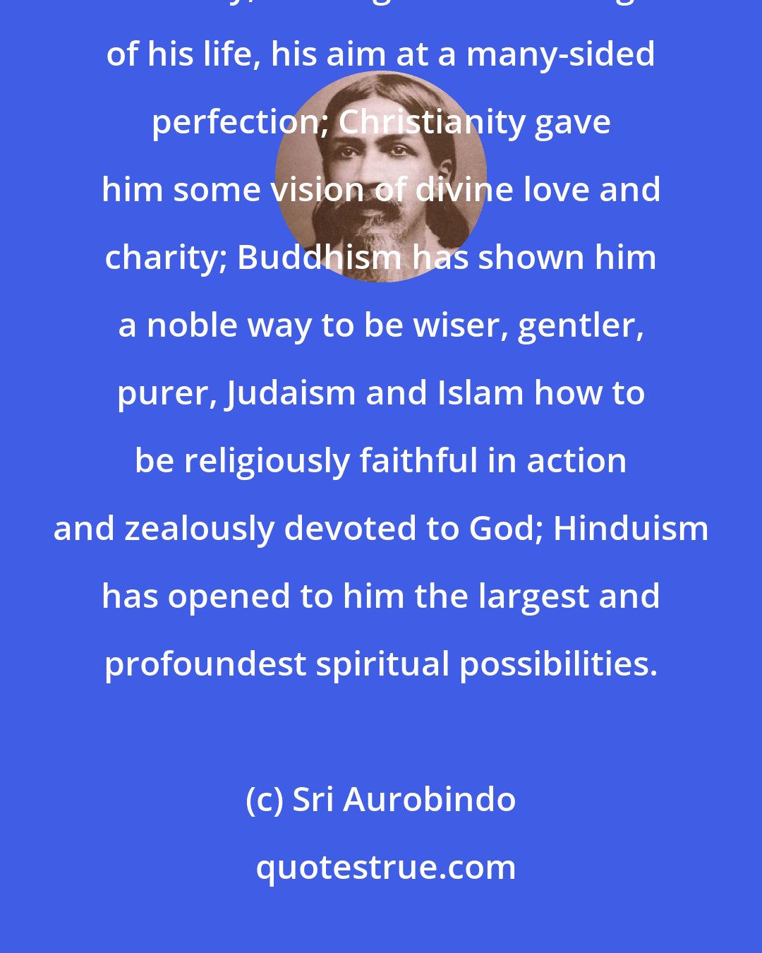 Sri Aurobindo: Each religion has helped mankind. Paganism increased in man the light of beauty, the largeness and height of his life, his aim at a many-sided perfection; Christianity gave him some vision of divine love and charity; Buddhism has shown him a noble way to be wiser, gentler, purer, Judaism and Islam how to be religiously faithful in action and zealously devoted to God; Hinduism has opened to him the largest and profoundest spiritual possibilities.