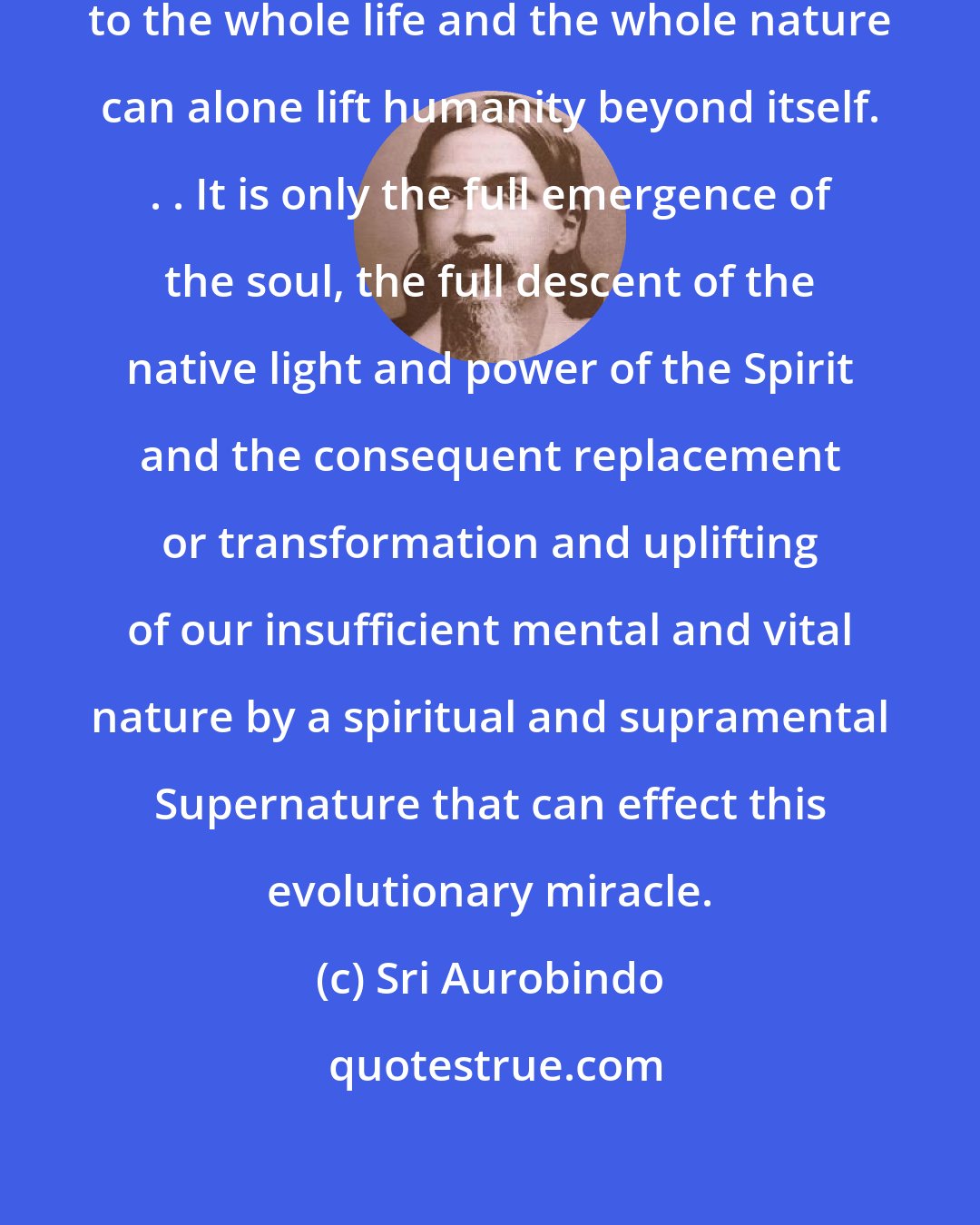 Sri Aurobindo: A total spiritual direction given to the whole life and the whole nature can alone lift humanity beyond itself. . . It is only the full emergence of the soul, the full descent of the native light and power of the Spirit and the consequent replacement or transformation and uplifting of our insufficient mental and vital nature by a spiritual and supramental Supernature that can effect this evolutionary miracle.