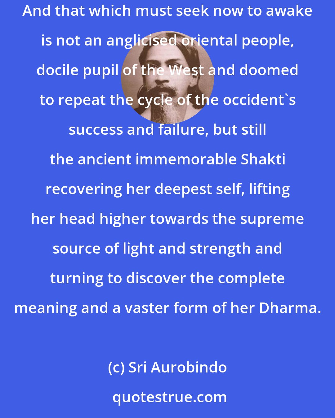 Sri Aurobindo: India of the ages is not dead nor has she spoken her last creative word; she lives and has still something to do for herself and the human peoples. And that which must seek now to awake is not an anglicised oriental people, docile pupil of the West and doomed to repeat the cycle of the occident's success and failure, but still the ancient immemorable Shakti recovering her deepest self, lifting her head higher towards the supreme source of light and strength and turning to discover the complete meaning and a vaster form of her Dharma.