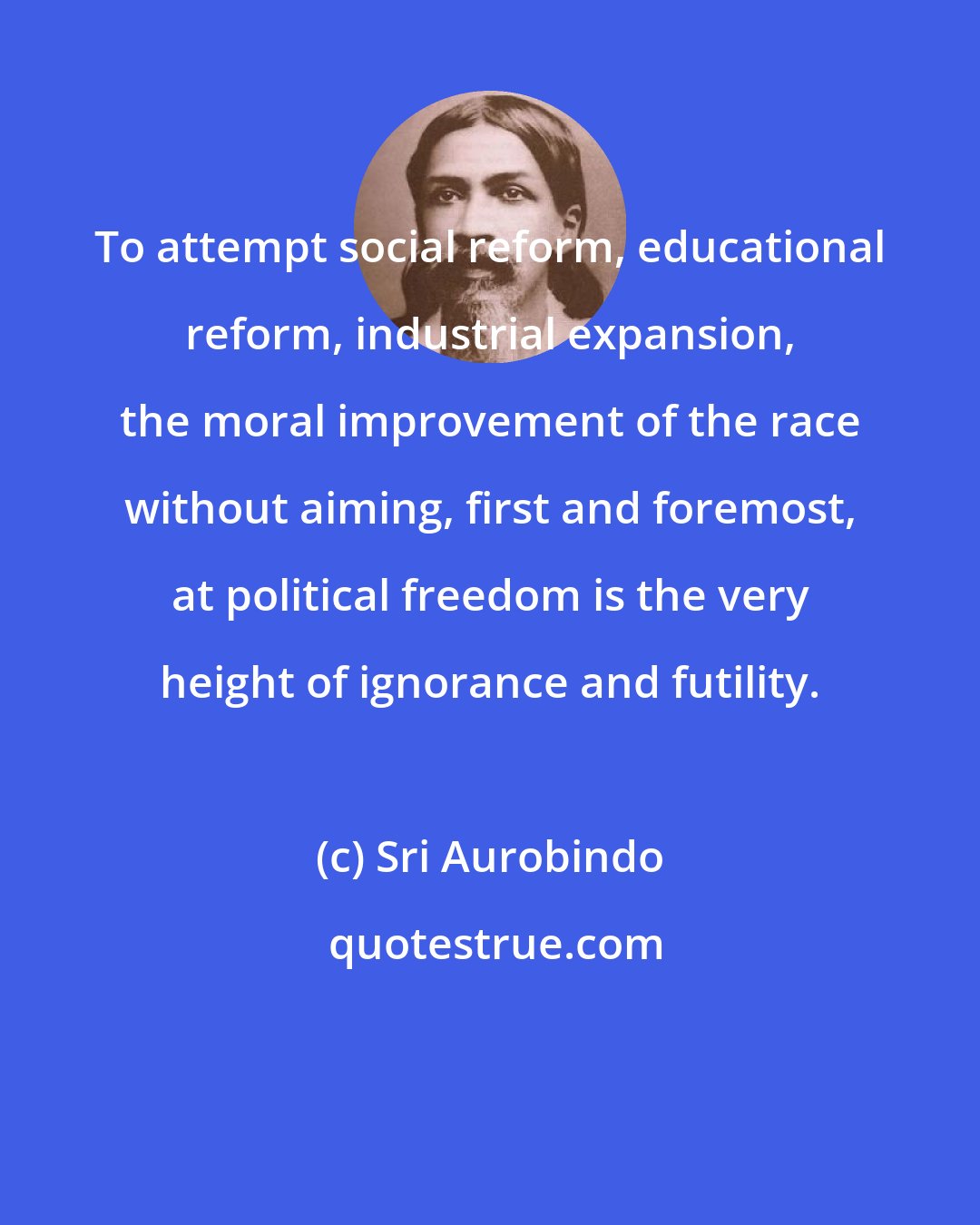Sri Aurobindo: To attempt social reform, educational reform, industrial expansion, the moral improvement of the race without aiming, first and foremost, at political freedom is the very height of ignorance and futility.