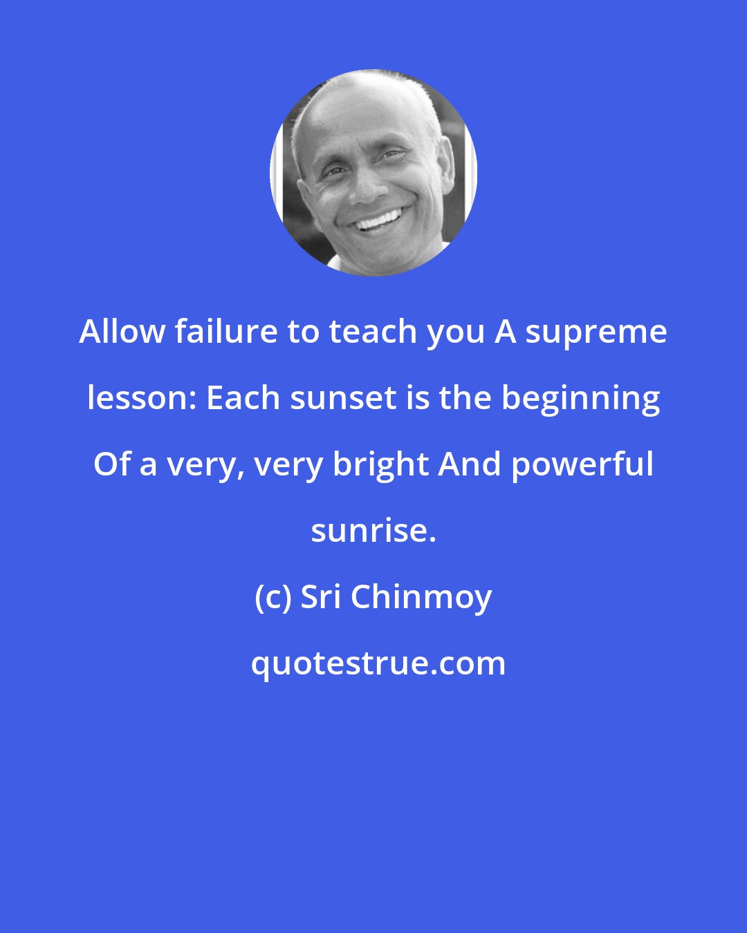 Sri Chinmoy: Allow failure to teach you A supreme lesson: Each sunset is the beginning Of a very, very bright And powerful sunrise.