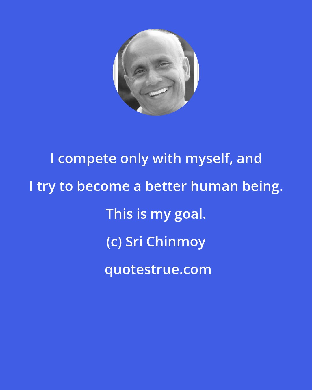 Sri Chinmoy: I compete only with myself, and I try to become a better human being. This is my goal.