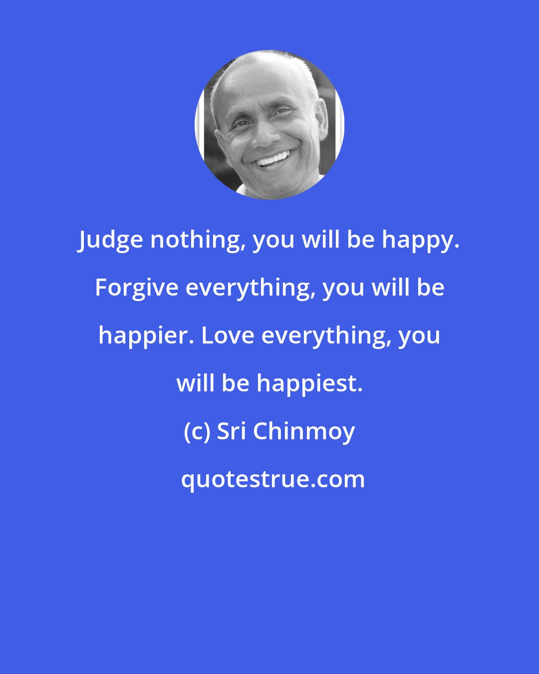 Sri Chinmoy: Judge nothing, you will be happy. Forgive everything, you will be happier. Love everything, you will be happiest.