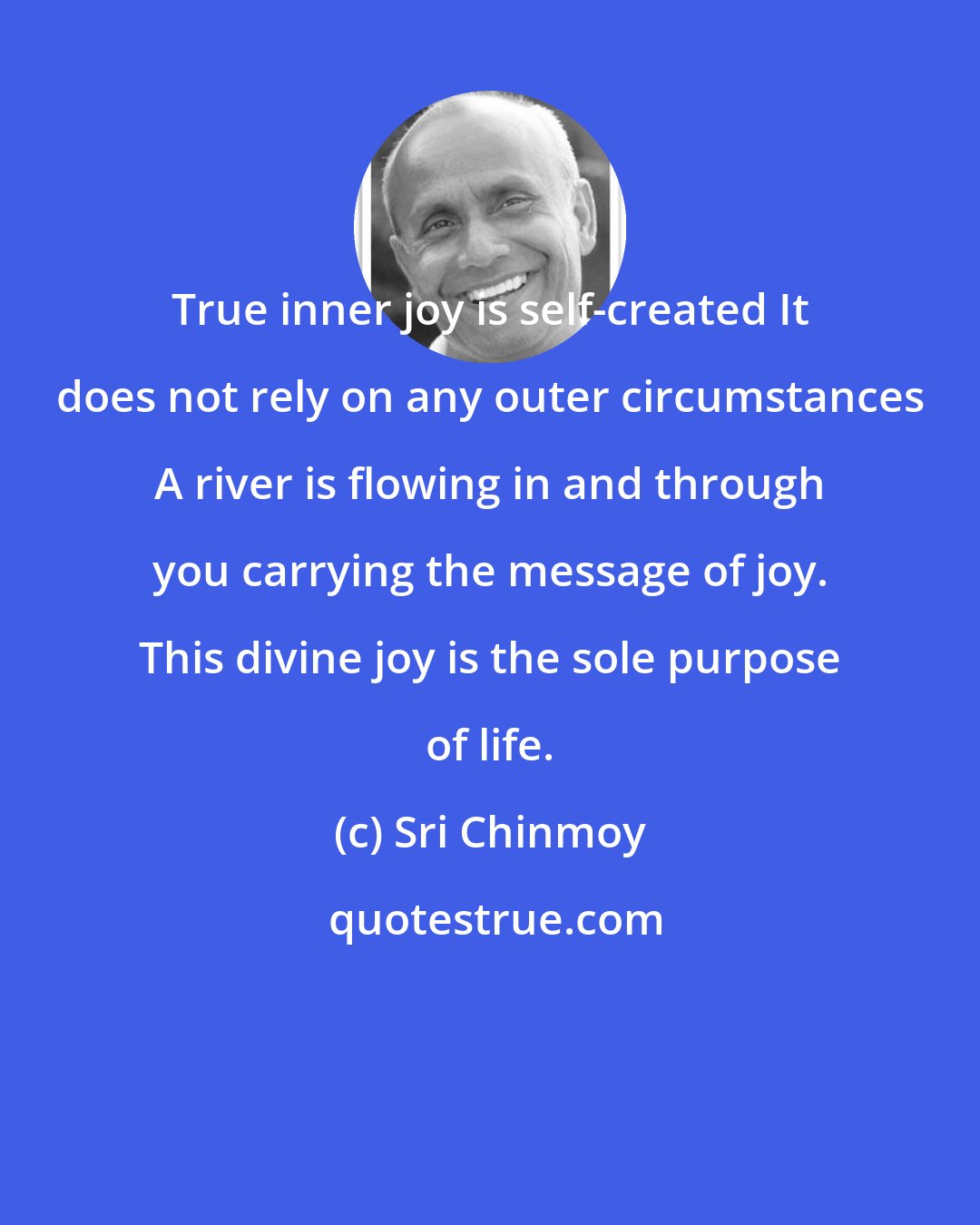 Sri Chinmoy: True inner joy is self-created It does not rely on any outer circumstances A river is flowing in and through you carrying the message of joy. This divine joy is the sole purpose of life.