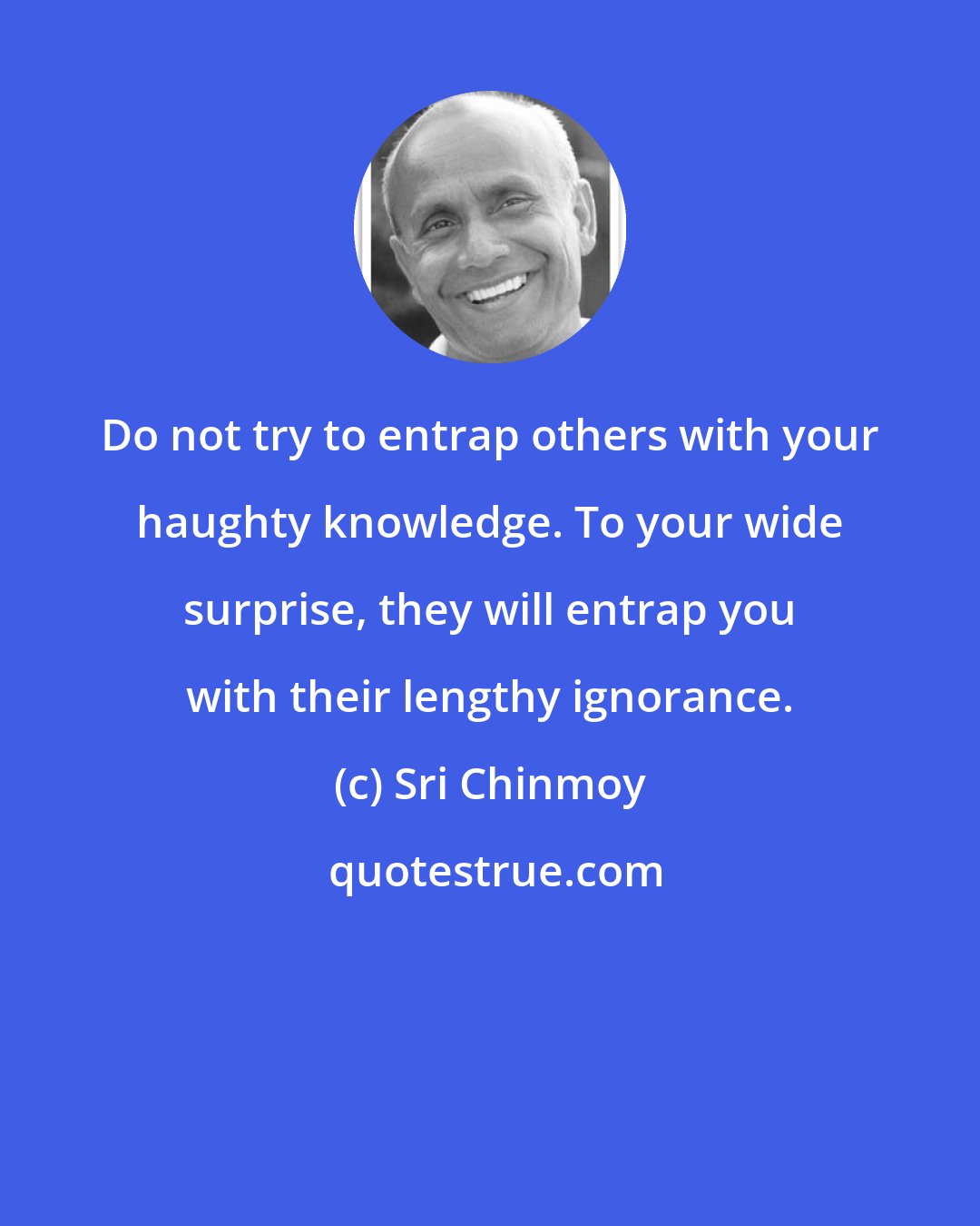 Sri Chinmoy: Do not try to entrap others with your haughty knowledge. To your wide surprise, they will entrap you with their lengthy ignorance.