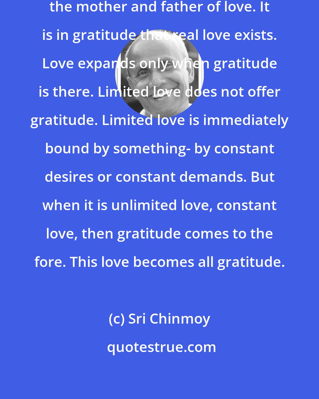 Sri Chinmoy: Gratitude is the creative force, the mother and father of love. It is in gratitude that real love exists. Love expands only when gratitude is there. Limited love does not offer gratitude. Limited love is immediately bound by something- by constant desires or constant demands. But when it is unlimited love, constant love, then gratitude comes to the fore. This love becomes all gratitude.