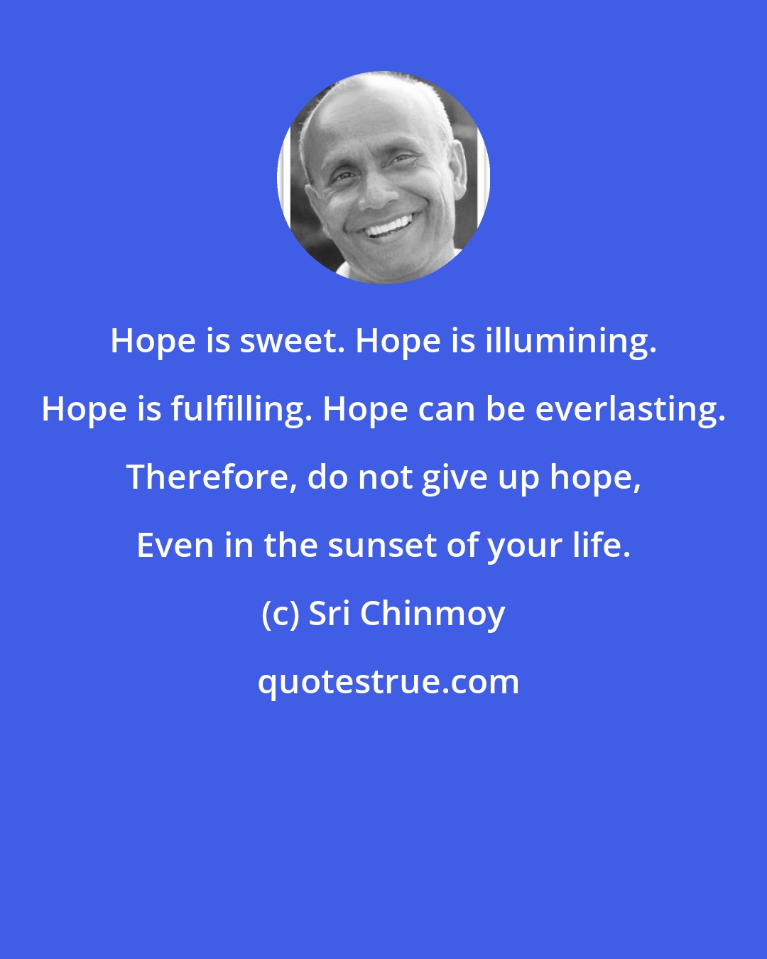 Sri Chinmoy: Hope is sweet. Hope is illumining. Hope is fulfilling. Hope can be everlasting. Therefore, do not give up hope, Even in the sunset of your life.