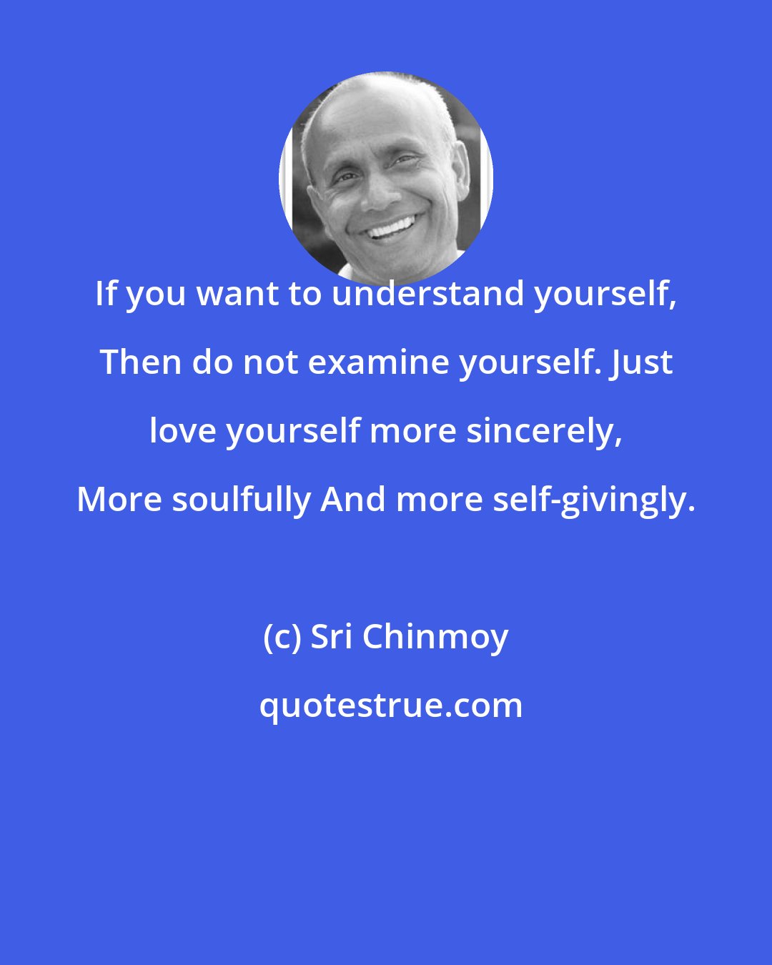 Sri Chinmoy: If you want to understand yourself, Then do not examine yourself. Just love yourself more sincerely, More soulfully And more self-givingly.