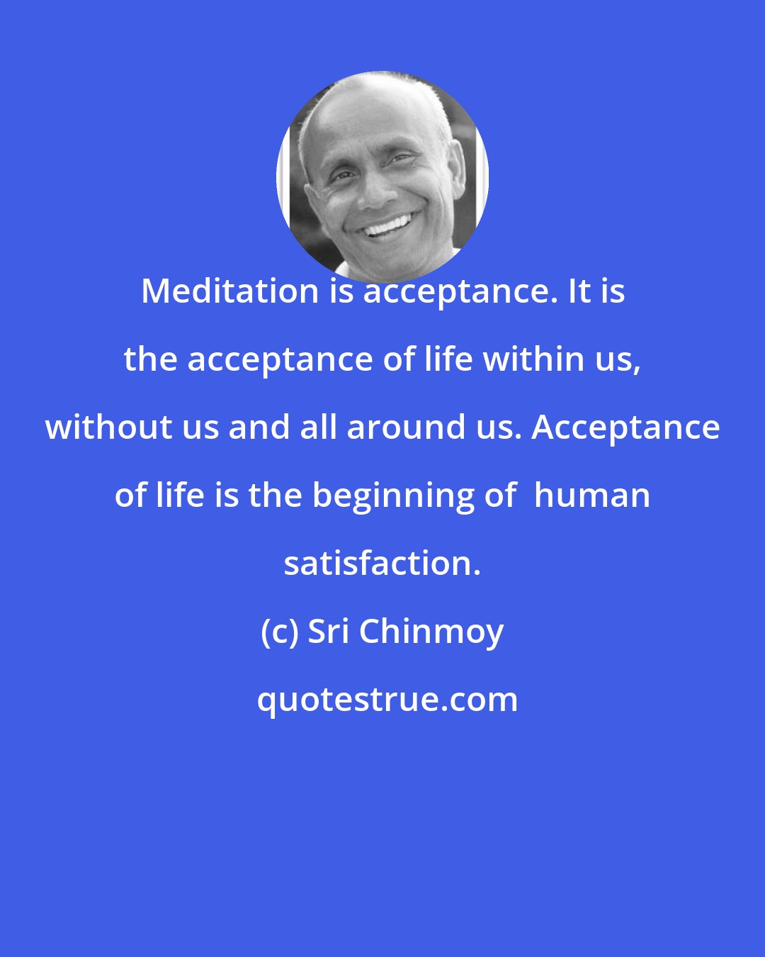 Sri Chinmoy: Meditation is acceptance. It is the acceptance of life within us, without us and all around us. Acceptance of life is the beginning of  human satisfaction.