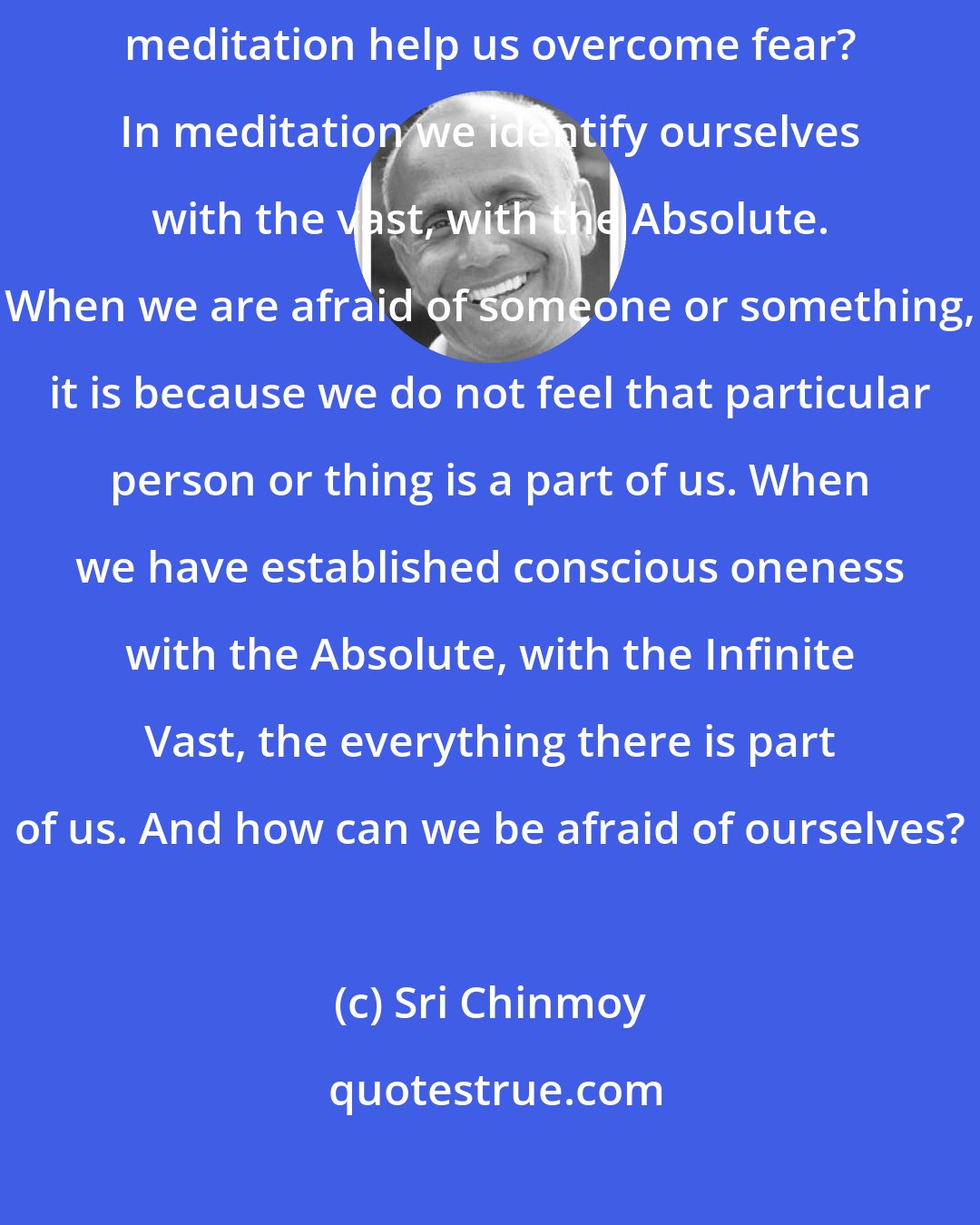 Sri Chinmoy: Meditation is the only way to overcome fear. There is no other way. Why does meditation help us overcome fear? In meditation we identify ourselves with the vast, with the Absolute. When we are afraid of someone or something, it is because we do not feel that particular person or thing is a part of us. When we have established conscious oneness with the Absolute, with the Infinite Vast, the everything there is part of us. And how can we be afraid of ourselves?