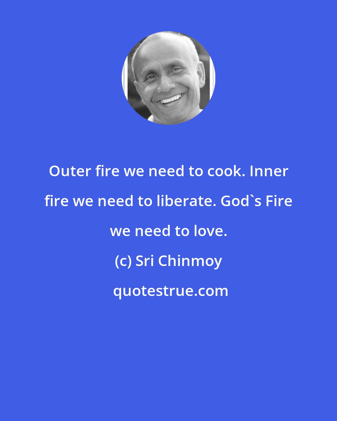 Sri Chinmoy: Outer fire we need to cook. Inner fire we need to liberate. God's Fire we need to love.