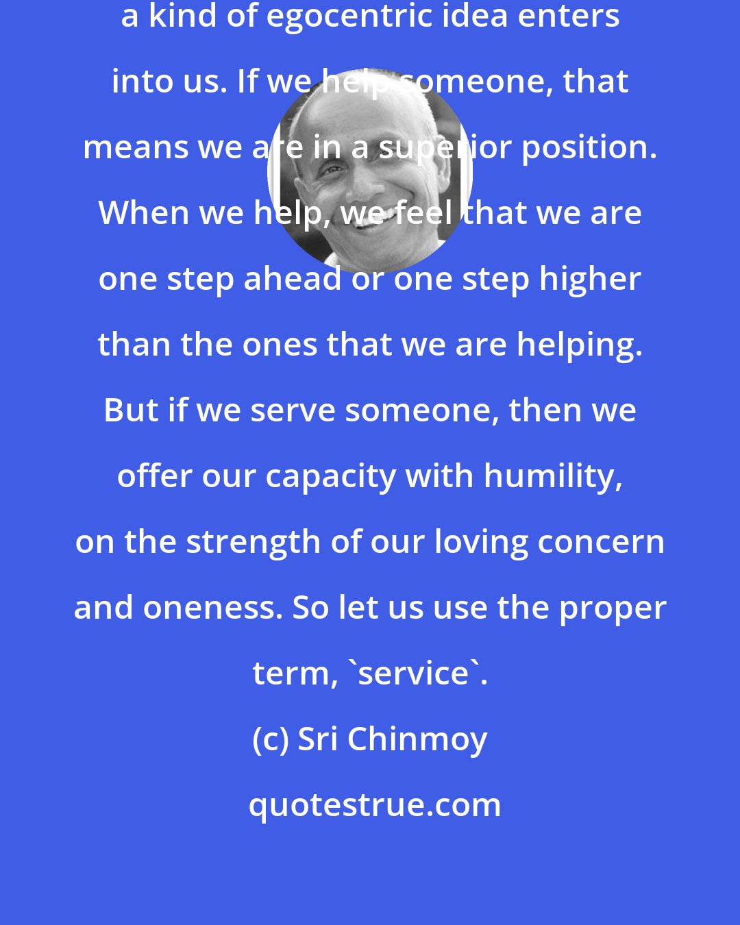 Sri Chinmoy: The moment we use the term 'help', a kind of egocentric idea enters into us. If we help someone, that means we are in a superior position. When we help, we feel that we are one step ahead or one step higher than the ones that we are helping. But if we serve someone, then we offer our capacity with humility, on the strength of our loving concern and oneness. So let us use the proper term, 'service'.