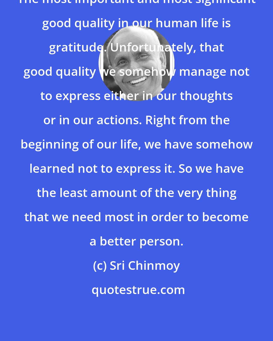 Sri Chinmoy: The most important and most significant good quality in our human life is gratitude. Unfortunately, that good quality we somehow manage not to express either in our thoughts or in our actions. Right from the beginning of our life, we have somehow learned not to express it. So we have the least amount of the very thing that we need most in order to become a better person.