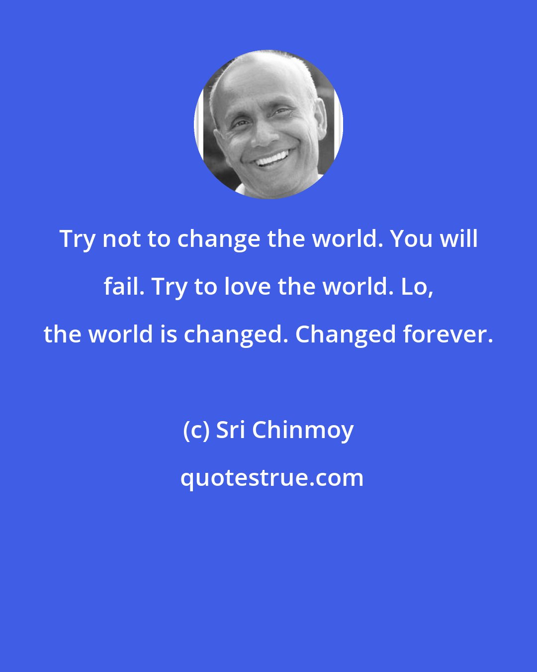 Sri Chinmoy: Try not to change the world. You will fail. Try to love the world. Lo, the world is changed. Changed forever.