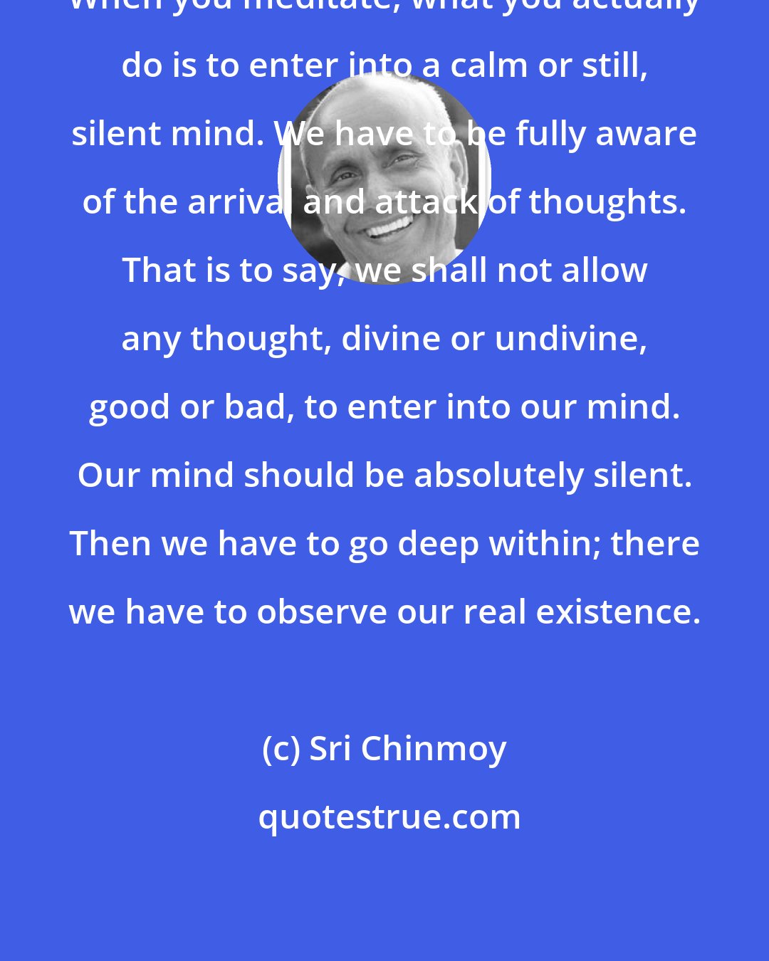 Sri Chinmoy: When you meditate, what you actually do is to enter into a calm or still, silent mind. We have to be fully aware of the arrival and attack of thoughts. That is to say, we shall not allow any thought, divine or undivine, good or bad, to enter into our mind. Our mind should be absolutely silent. Then we have to go deep within; there we have to observe our real existence.