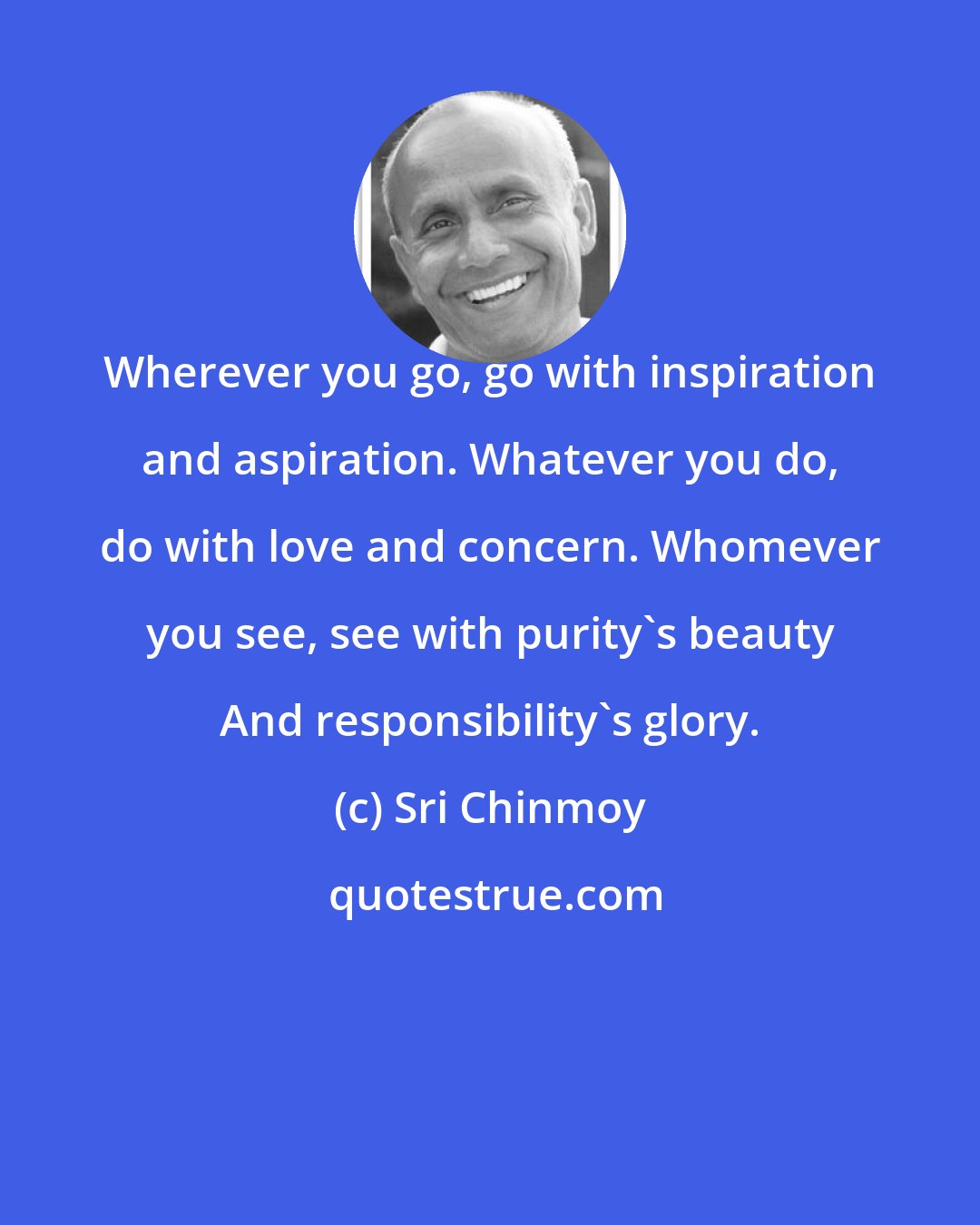 Sri Chinmoy: Wherever you go, go with inspiration and aspiration. Whatever you do, do with love and concern. Whomever you see, see with purity's beauty And responsibility's glory.