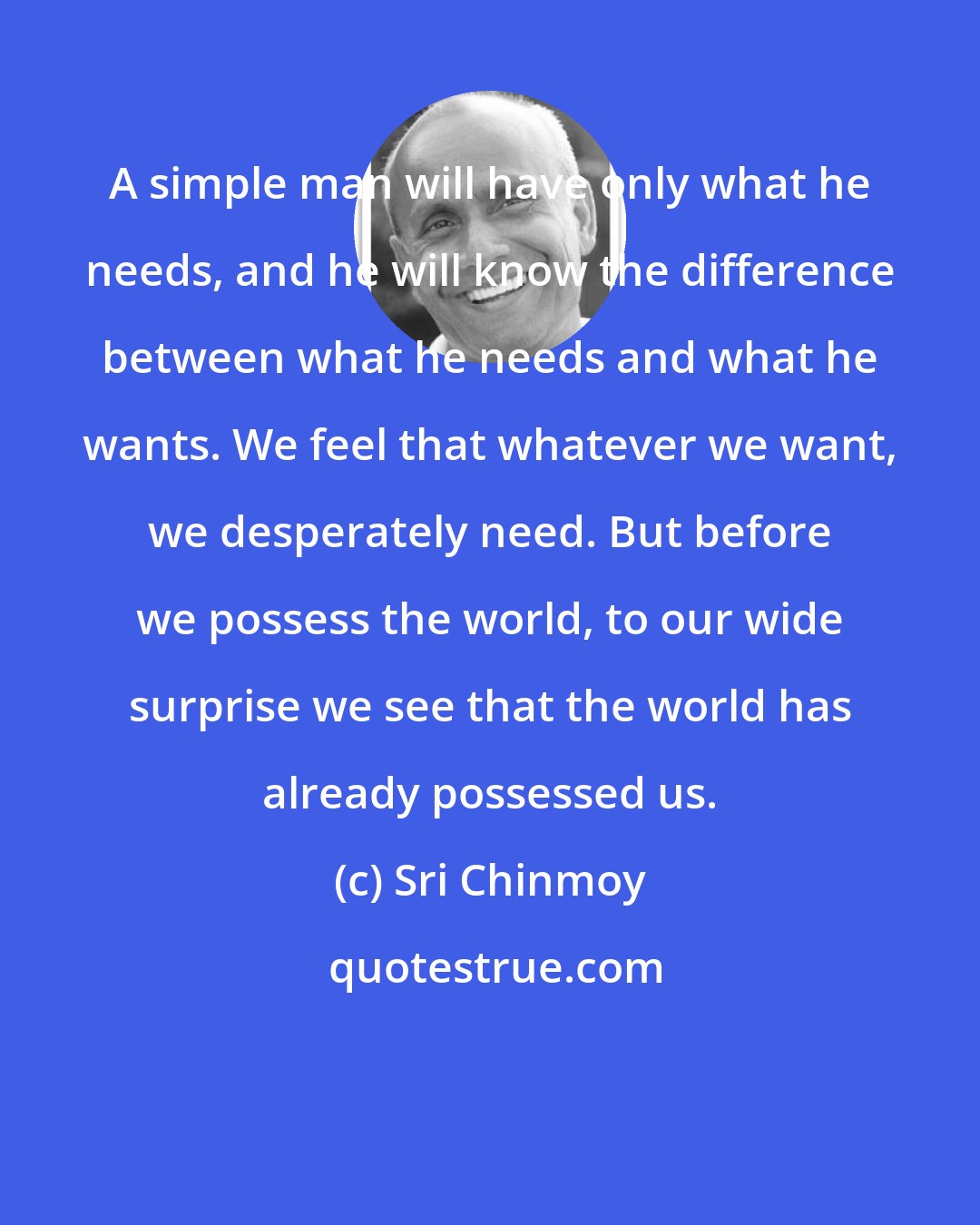 Sri Chinmoy: A simple man will have only what he needs, and he will know the difference between what he needs and what he wants. We feel that whatever we want, we desperately need. But before we possess the world, to our wide surprise we see that the world has already possessed us.