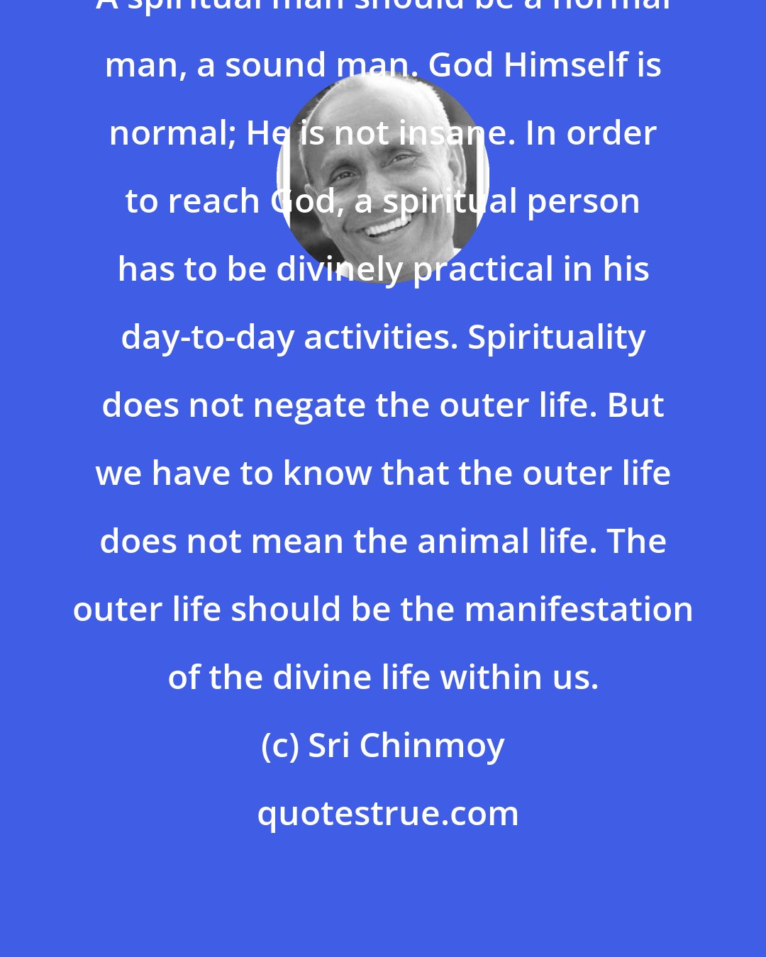 Sri Chinmoy: A spiritual man should be a normal man, a sound man. God Himself is normal; He is not insane. In order to reach God, a spiritual person has to be divinely practical in his day-to-day activities. Spirituality does not negate the outer life. But we have to know that the outer life does not mean the animal life. The outer life should be the manifestation of the divine life within us.