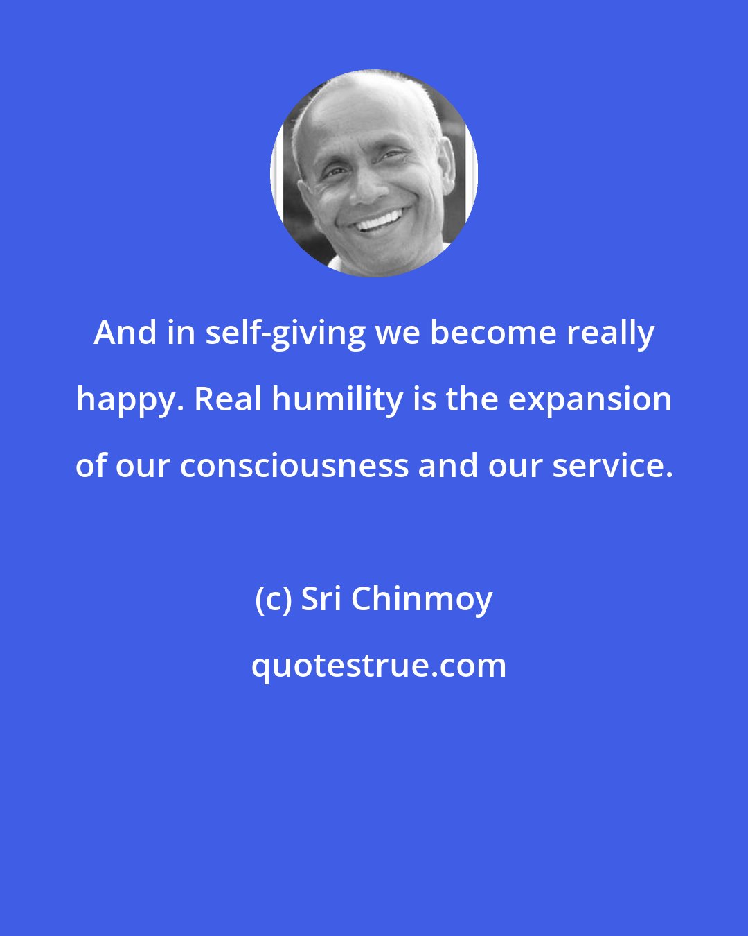 Sri Chinmoy: And in self-giving we become really happy. Real humility is the expansion of our consciousness and our service.