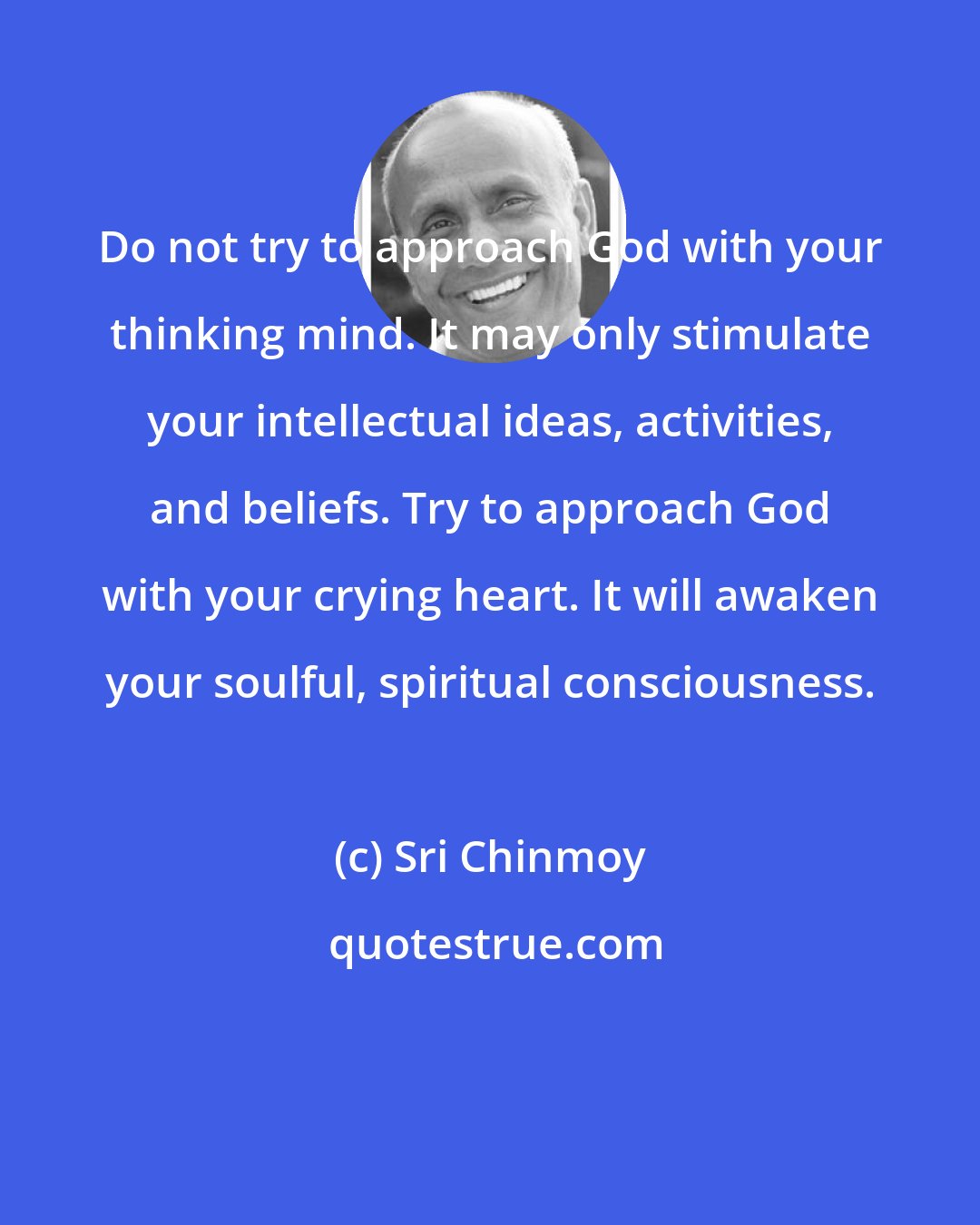 Sri Chinmoy: Do not try to approach God with your thinking mind. It may only stimulate your intellectual ideas, activities, and beliefs. Try to approach God with your crying heart. It will awaken your soulful, spiritual consciousness.