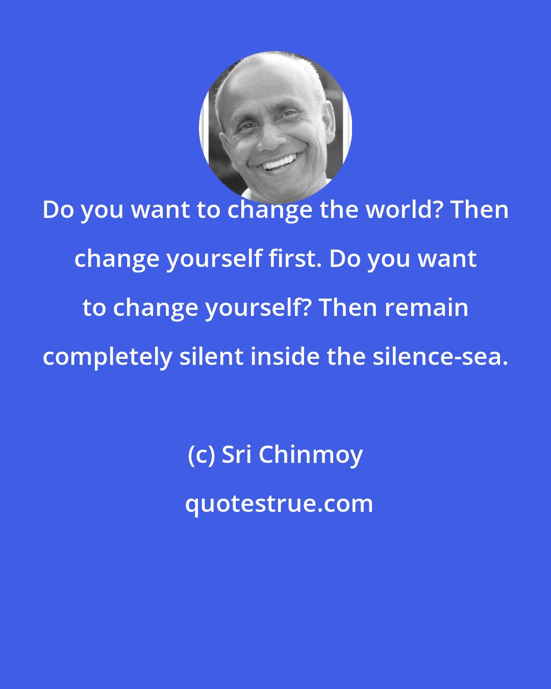 Sri Chinmoy: Do you want to change the world? Then change yourself first. Do you want to change yourself? Then remain completely silent inside the silence-sea.