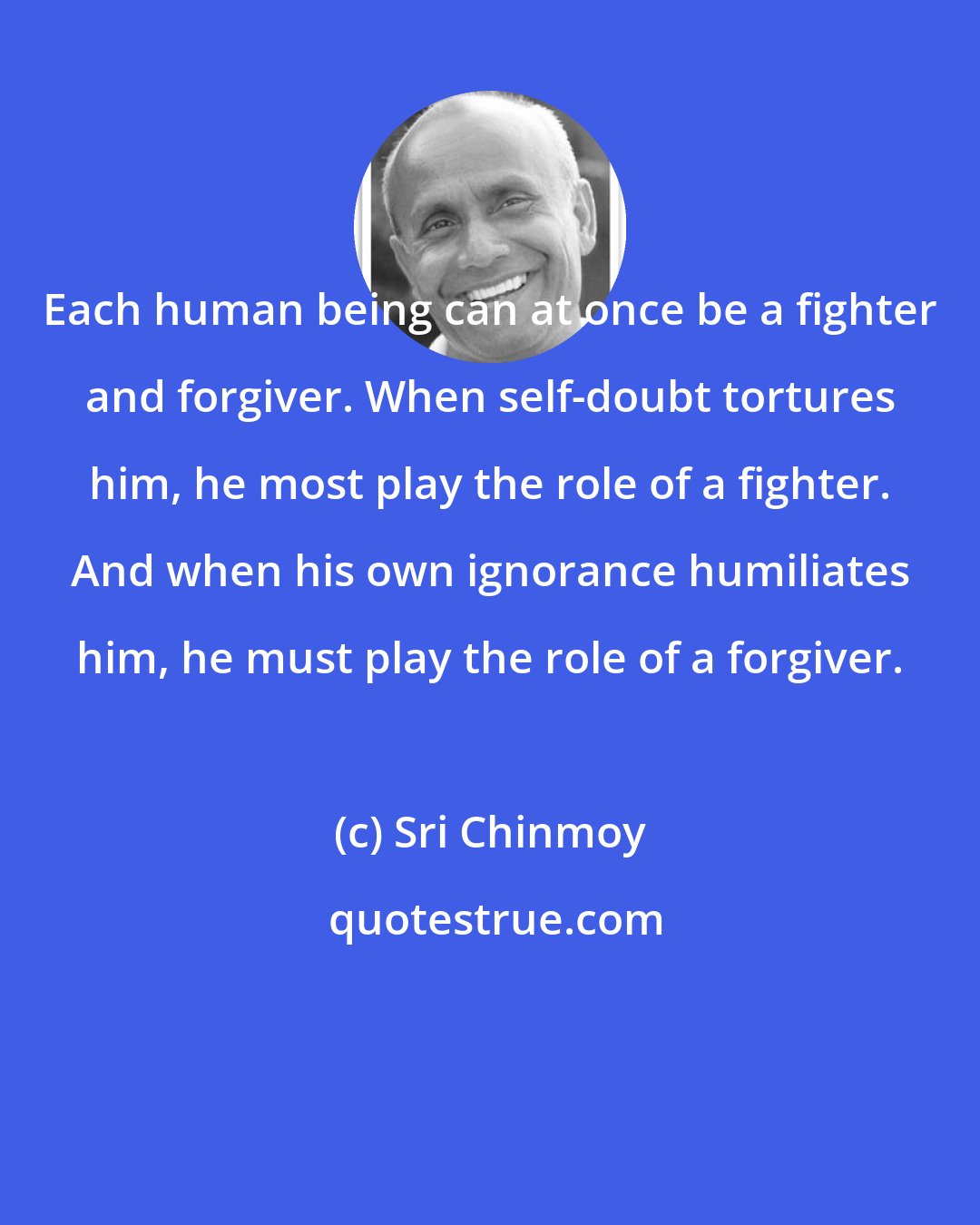 Sri Chinmoy: Each human being can at once be a fighter and forgiver. When self-doubt tortures him, he most play the role of a fighter. And when his own ignorance humiliates him, he must play the role of a forgiver.