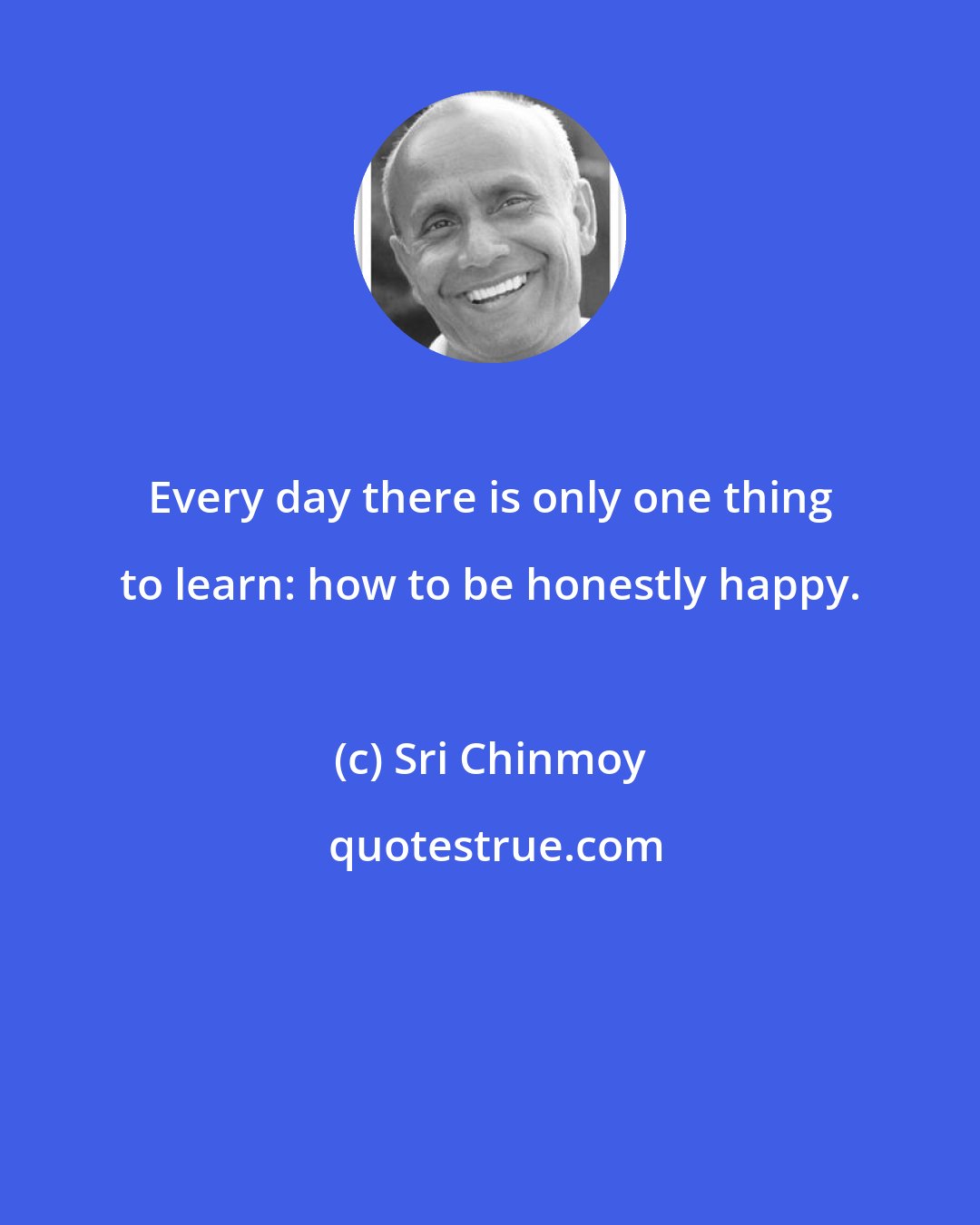 Sri Chinmoy: Every day there is only one thing to learn: how to be honestly happy.