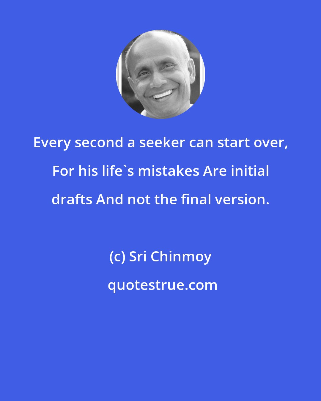 Sri Chinmoy: Every second a seeker can start over, For his life's mistakes Are initial drafts And not the final version.