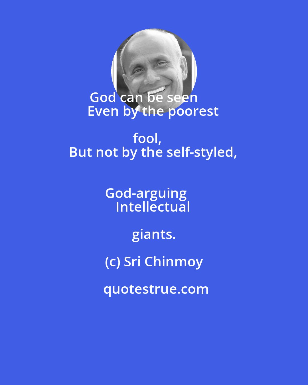 Sri Chinmoy: God can be seen       
Even by the poorest fool,     
But not by the self-styled,     
God-arguing     
Intellectual giants.