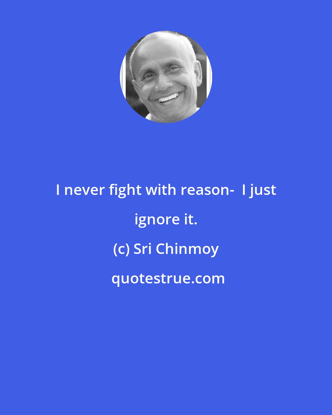 Sri Chinmoy: I never fight with reason-  I just ignore it.